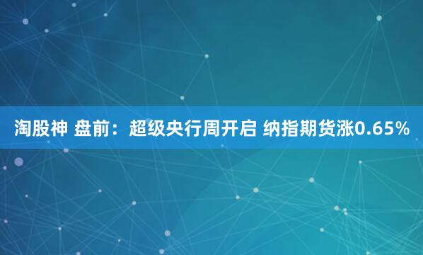 淘股神 盘前：超级央行周开启 纳指期货涨0.65%