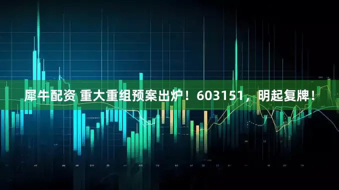 犀牛配资 重大重组预案出炉！603151，明起复牌！