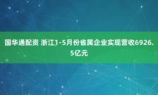 国华通配资 浙江1-5月份省属企业实现营收6926.5亿元