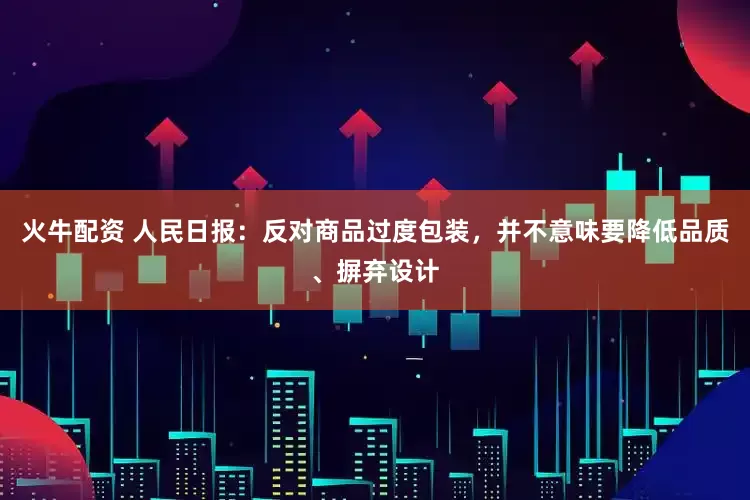 火牛配资 人民日报：反对商品过度包装，并不意味要降低品质、摒弃设计