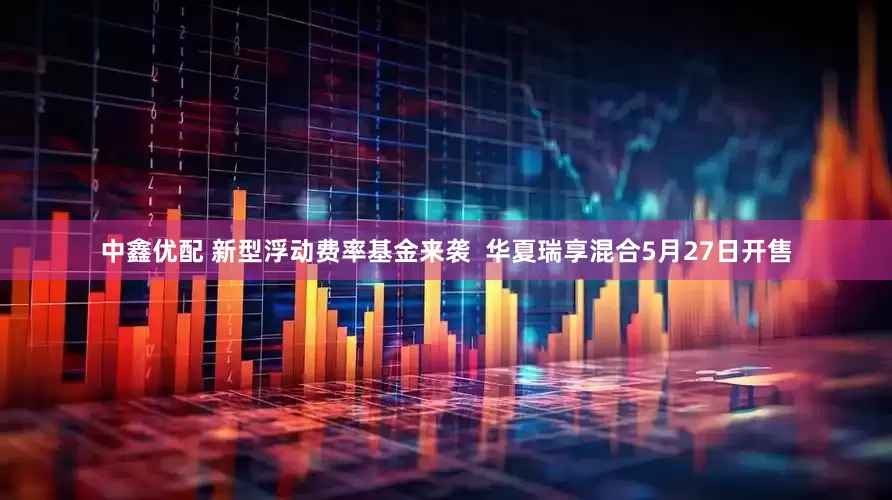 中鑫优配 新型浮动费率基金来袭  华夏瑞享混合5月27日开售