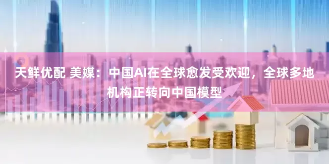 天鲜优配 美媒：中国AI在全球愈发受欢迎，全球多地机构正转向中国模型