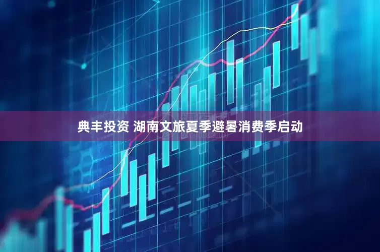 典丰投资 湖南文旅夏季避暑消费季启动