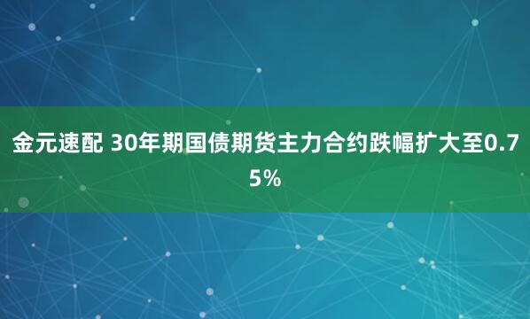 金元速配 30年期国债期货主力合约跌幅扩大至0.75%