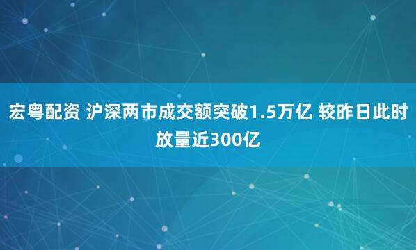 宏粤配资 沪深两市成交额突破1.5万亿 较昨日此时放量近300亿
