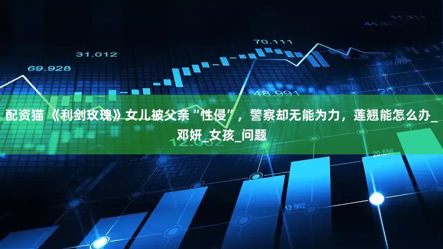 配资猫 《利剑玫瑰》女儿被父亲“性侵”，警察却无能为力，莲翘能怎么办_邓妍_女孩_问题