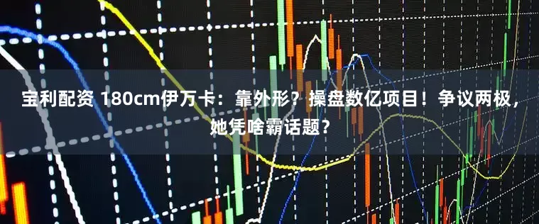 宝利配资 180cm伊万卡：靠外形？操盘数亿项目！争议两极，她凭啥霸话题？