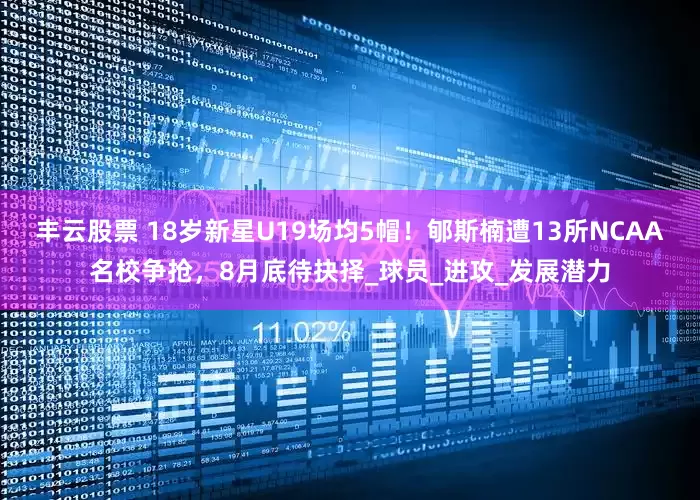 丰云股票 18岁新星U19场均5帽！郇斯楠遭13所NCAA名校争抢，8月底待抉择_球员_进攻_发展潜力