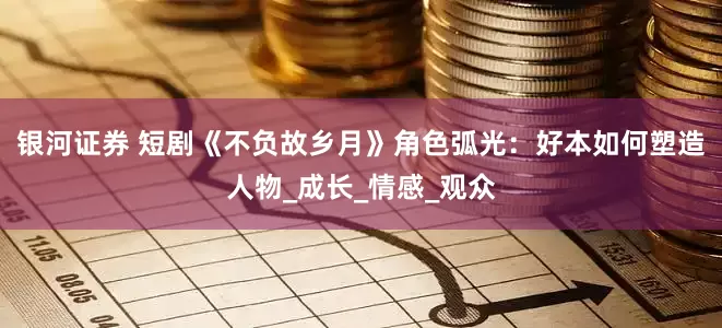 银河证券 短剧《不负故乡月》角色弧光：好本如何塑造人物_成长_情感_观众