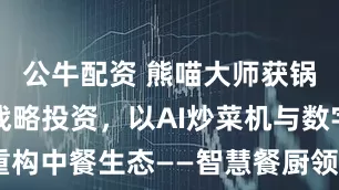 公牛配资 熊喵大师获锅圈数千万战略投资，以AI炒菜机与数字菜谱重构中餐生态——智慧餐厨领航者加速全球化布局