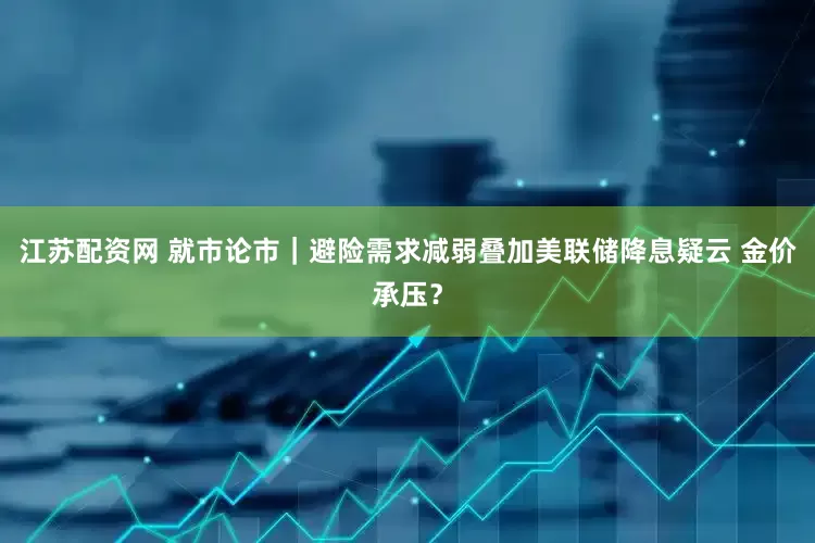 江苏配资网 就市论市｜避险需求减弱叠加美联储降息疑云 金价承压？