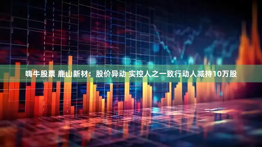 嗨牛股票 鹿山新材：股价异动 实控人之一致行动人减持10万股