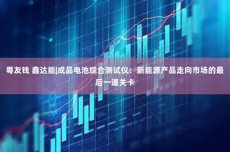 粤友钱 鑫达能|成品电池综合测试仪：新能源产品走向市场的最后一道关卡