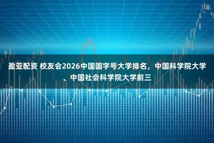 盈亚配资 校友会2026中国国字号大学排名，中国科学院大学、中国社会科学院大学前三