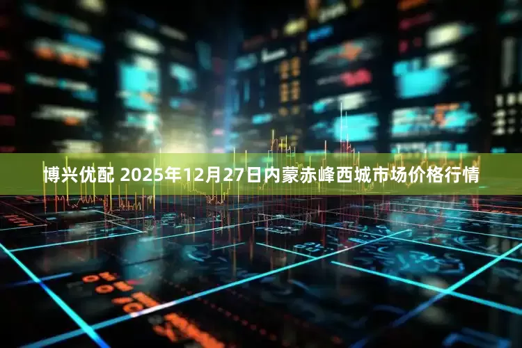博兴优配 2025年12月27日内蒙赤峰西城市场价格行情