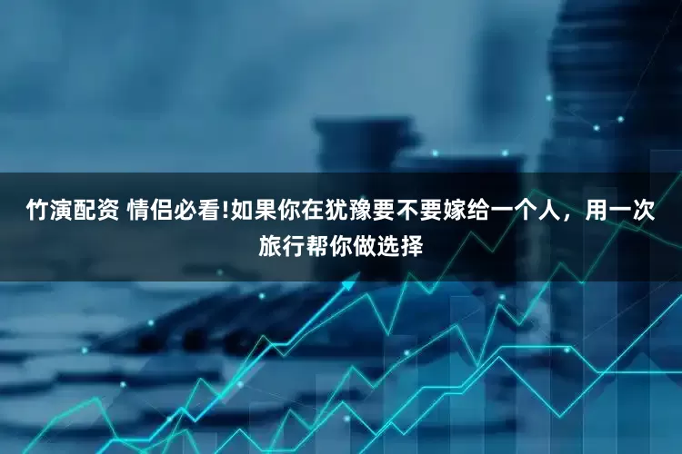 竹演配资 情侣必看!如果你在犹豫要不要嫁给一个人，用一次旅行帮你做选择