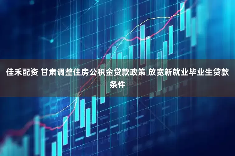 佳禾配资 甘肃调整住房公积金贷款政策 放宽新就业毕业生贷款条件